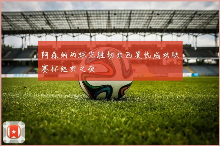 阿森纳两球完胜切尔西复仇成功联赛杯经典之夜