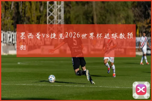 墨西哥vs捷克2026世界杯进球数预测