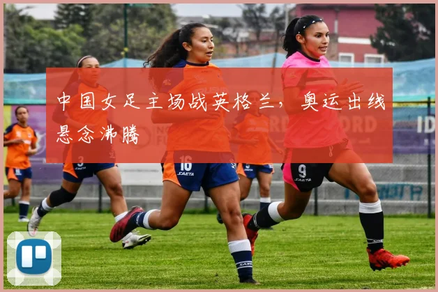 中国女足主场战英格兰，奥运出线悬念沸腾