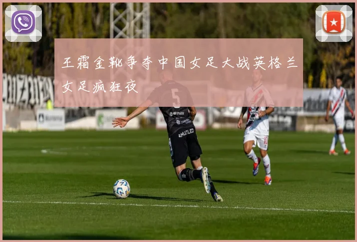 王霜金靴争夺中国女足大战英格兰女足疯狂夜
