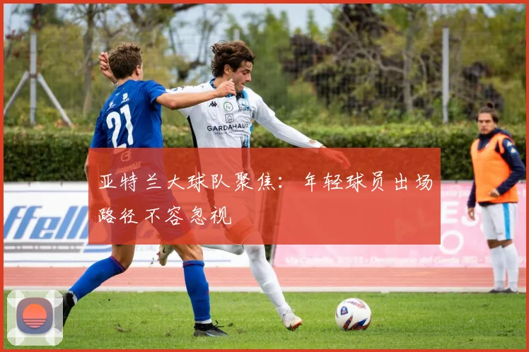 亚特兰大球队聚焦：年轻球员出场路径不容忽视