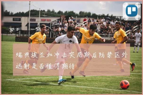 瑞典埃兰加冲击突尼斯后防禁区外远射是否值得期待