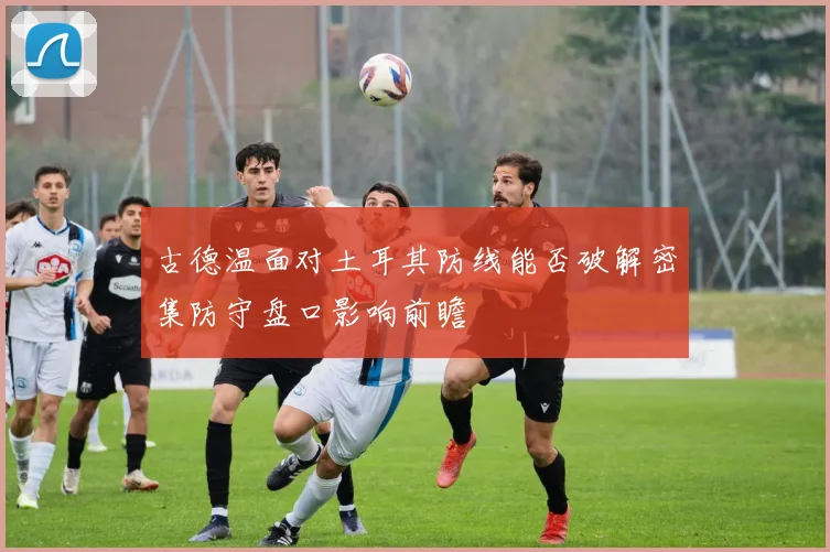 古德温面对土耳其防线能否破解密集防守盘口影响前瞻
