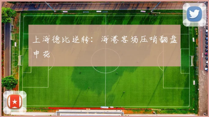 上海德比逆转：海港客场压哨翻盘申花