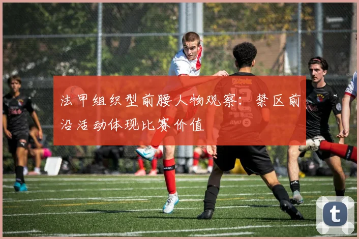 法甲组织型前腰人物观察：禁区前沿活动体现比赛价值