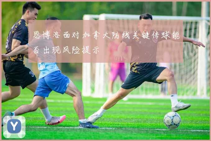 恩博洛面对加拿大防线关键传球能否出现风险提示