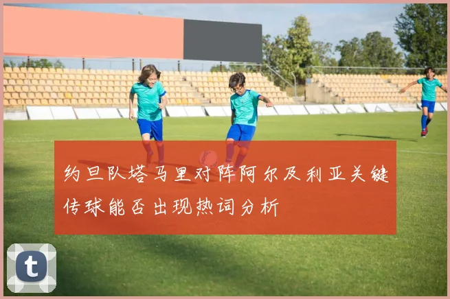 约旦队塔马里对阵阿尔及利亚关键传球能否出现热词分析