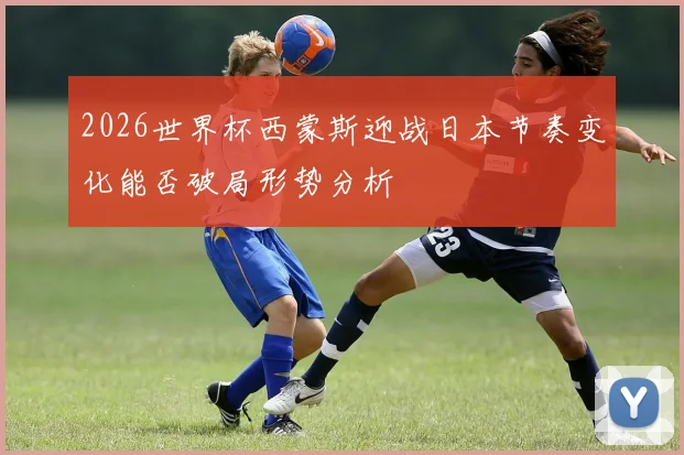 2026世界杯西蒙斯迎战日本节奏变化能否破局形势分析