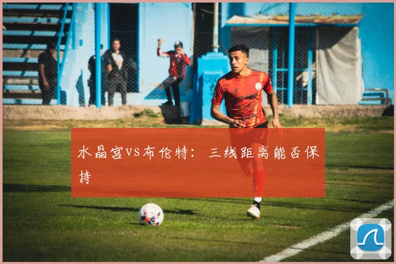 水晶宫vs布伦特:三线距离能否保持