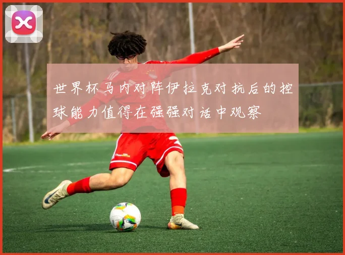 世界杯马内对阵伊拉克对抗后的控球能力值得在强强对话中观察