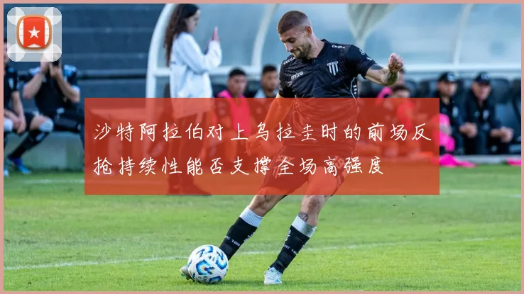 沙特阿拉伯对上乌拉圭时的前场反抢持续性能否支撑全场高强度