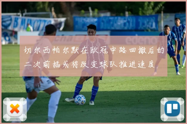 切尔西帕尔默在欧冠中路回撤后的二次前插或将改变球队推进速度