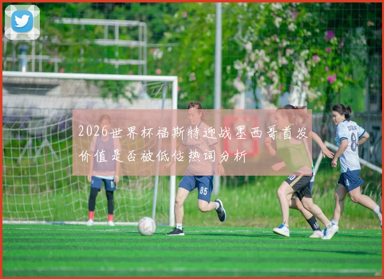 2026世界杯福斯特迎战墨西哥首发价值是否被低估热词分析