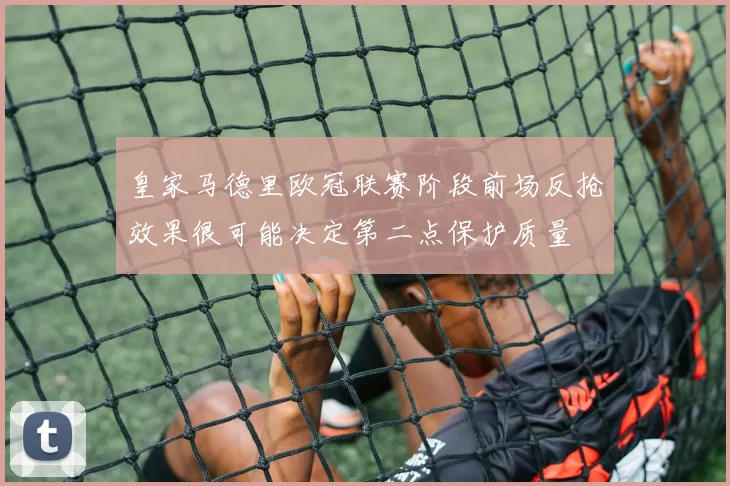 皇家马德里欧冠联赛阶段前场反抢效果很可能决定第二点保护质量