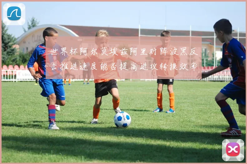 世界杯阿尔莫埃兹阿里对阵波黑反击推进速度能否提高进攻转换效率