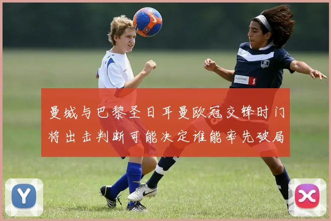 曼城与巴黎圣日耳曼欧冠交锋时门将出击判断可能决定谁能率先破局