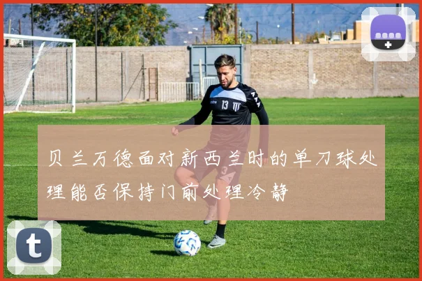 贝兰万德面对新西兰时的单刀球处理能否保持门前处理冷静
