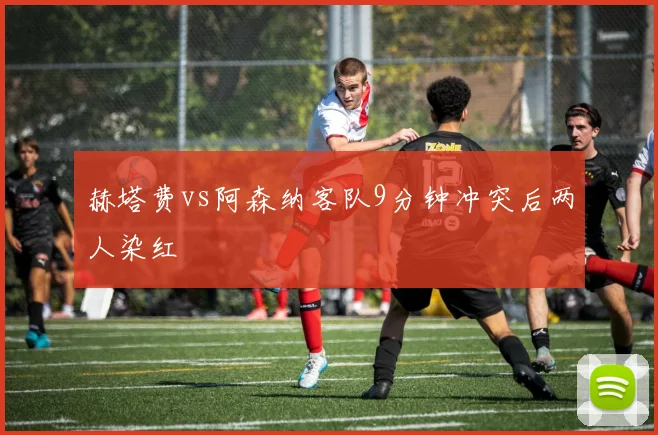 赫塔费vs阿森纳客队9分钟冲突后两人染红