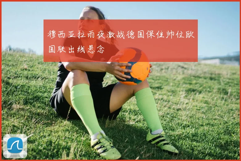 穆西亚拉雨夜激战德国保住帅位欧国联出线悬念