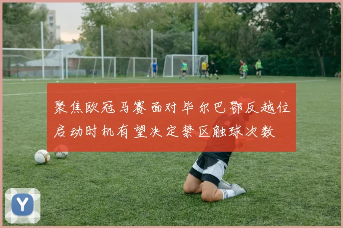 聚焦欧冠马赛面对毕尔巴鄂反越位启动时机有望决定禁区触球次数