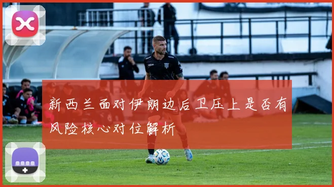 新西兰面对伊朗边后卫压上是否有风险核心对位解析